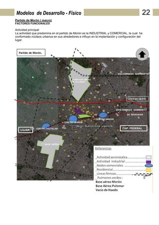 Modelos de Desarrollo - Físico                                                               22
Partido de Morón ( macro)
FACTORES FUNCIONALES

Actividad principal:
La actividad que predomina en el partido de Morón es la INDUSTRIAL y COMERCIAL, la cual ha
conformado núcleos urbanos en sus alrededores e influyo en la implantación y configuración del
lugar.
 