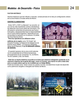 Modelos de Desarrollo - Físico                                                                 24
FACTOR HISTÓRICO

Hechos históricos que han influido o inducido consecuencias en la vida y/o configuración urbana
de la zona lindera a la base aérea de Morón:

CENTRO CLANDESTINO

  Entre 1977 y 1978 “La Mansión” se convirtió en
uno de los más importantes centros clandestinos
de detención de la zona oeste del conurbano. Por
allí pasaron centenares de personas que fueron
torturadas y desaparecidas bajo la responsabilidad
de la Fuerza Aérea Argentina, dependencia que
comandaba la represión en la subzona 16 (oeste
del Gran Buenos Aires).
  Para los operativos se utilizaron otros
edificios de la región como “El Chalet” del
Hospital Posadas, la Regional de Inteligencia de
Buenos Aires (RIBA), “La Casona”(I Brigadas
Aérea de El Palomar) Y LA VII BRIGADA AÉREA
DE MORÓN.

 El aparato represivo de la zona contó además
con la complicidad de la Policía bonaerense,
principalmente de las comisarías 1ra. de Morón,
3ra de Castelar y 2da. de Haedo.

 Este fue un hecho histórico ocurrido en el área que estamos trabajando quedando en la
memoria colectiva de la gente del lugar, como un suceso que marcó no solo a éste sitio
sino a un país entero que se vio invadido por un Golpe Militar.
Podrá ser tomado como factor a tener en cuenta a la hora de determinar el plan de desarrollo
como patrimonio tangible e intangible del Partido de Morón.
 