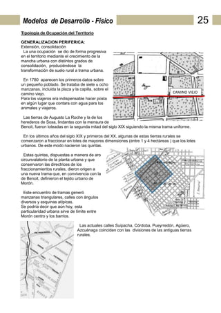 Modelos de Desarrollo - Físico                                                                   25
Tipología de Ocupación del Territorio

GENERALIZACION PERIFERICA:
Extensión, consolidación
  La una ocupación se dio de forma progresiva
en el territorio mediante el crecimiento de la
mancha urbana con distintos grados de
consolidación, produciéndose la
transformación de suelo rural a trama urbana.

 En 1780 aparecen los primeros datos sobre
un pequeño poblado. Se trataba de siete u ocho
manzanas, incluida la plaza y la capilla, sobre el
camino viejo.                                                                      CAMINO VIEJO
Para los viajeros era indispensable hacer posta
en algún lugar que contara con agua para los
animales y viajeros.

 Las tierras de Augusto La Roche y la de los
herederos de Sosa, lindantes con la mensura de
Benoit, fueron loteadas en la segunda mitad del siglo XIX siguiendo la misma trama uniforme.

 En los últimos años del siglo XIX y primeros del XX, algunas de estas tierras rurales se
comenzaron a fraccionar en lotes de mayores dimensiones (entre 1 y 4 hectáreas ) que los lotes
urbanos. De este modo nacieron las quintas.

  Estas quintas, dispuestas a manera de aro
circunvalatorio de la planta urbana y que
conservaron las directrices de los
fraccionamientos rurales, dieron origen a
una nueva trama que, en convivencia con la
de Benoit, definieron el tejido urbano de
Morón.

 Este encuentro de tramas generó
manzanas triangulares, calles con ángulos
diversos y esquinas atípicas.
Se podría decir que aún hoy, esta
particularidad urbana sirve de límite entre
Morón centro y los barrios.

                                 Las actuales calles Suipacha, Córdoba, Pueyrredón, Agüero,
                                Azcuénaga coinciden con las divisiones de las antiguas tierras
                                rurales.
 