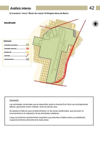Análisis interno                                                                               42
b) Inventario “micro” Morón Sur sector VII Brigada Aérea de Morón




Conclusión

Las actividades comerciales que se desarrollan sobre la Avenida Eva Perón son principalmente
talleres, generando menor molestia entre los demás usos.

Se destaca la falta de usos complementarios, en las zonas residenciales, que provocan un
inconveniente en la realización de las actividades cotidianas.

Luego encontramos asentamientos irregulares que perturban al tejido urbano ya establecido,
ocupando territorios del borde de la base aérea.
 