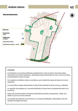 Análisis interno                                                                                 46




Conclusión

La forestación se encuentra distribuida principalmente en todo el contorno de la base aérea,
mayormente de manera espontanea, ubicándose parques planificados al norte y al sur de la Base,
encontrándose la reserva al oeste..

Con respecto al mobiliario urbano, encontramos, gran cantidad de cestos de basura en el zona
residencial.

La nomenclatura urbana está presente en toda el área relevada de forma continua y ordenada.

La ubicación de semáforos se encuentra distribuida en toda el área, principalmente sobre la Av.
Eva Perón.

Sobre esta avenida también encontramos publicidad de todo tipo (marquesinas, Toldos, etc.)
debido a que es una zona comercial.

Las paradas de autobuses se encuentran en su mayoría señalizadas y distribuidas en las dos
avenidas principales del sector.
 