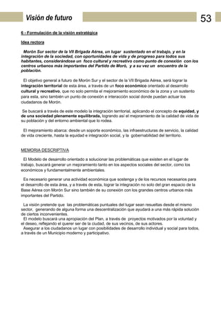 Visión de futuro                                                                                     53
6 - Formulación de la visión estratégica

Idea rectora

 Morón Sur sector de la VII Brigada Aérea, un lugar sustentado en el trabajo, y en la
integración de la sociedad, con oportunidades de vida y de progreso para todos sus
habitantes, considerándose un foco cultural y recreativo como punto de conexión con los
centros urbanos más importantes del Partido de Moró, y a su vez un encuentro de la
población.

 El objetivo general a futuro de Morón Sur y el sector de la VII Brigada Aérea, será lograr la
integración territorial de esta área, a través de un foco económico orientado al desarrollo
cultural y recreativo, que no solo permita el mejoramiento económico de la zona y un sustento
para esta, sino también un punto de conexión e interacción social donde puedan actuar los
ciudadanos de Morón.

 Se buscará a través de este modelo la integración territorial, aplicando el concepto de equidad, y
de una sociedad plenamente equilibrada, logrando así el mejoramiento de la calidad de vida de
su población y del entorno ambiental que lo rodea.

 El mejoramiento abarca: desdeun soporte económico, las infraestructuras de servicio, la calidad
de vida creciente, hasta la equidad e integración social, y la gobernabilidad del territorio.


MEMORIA DESCRIPTIVA

  El Modelo de desarrollo orientado a solucionar las problemáticas que existen en el lugar de
trabajo, buscará generar un mejoramiento tanto en los aspectos sociales del sector, como los
económicos y fundamentalmente ambientales.

 Es necesario generar una actividad económica que sostenga y de los recursos necesarios para
el desarrollo de esta área, y a través de esta, lograr la integración no solo del gran espacio de la
Base Aérea con Morón Sur sino también de su conexión con los grandes centros urbanos más
importantes del Partido.

 La visión pretende que las problemáticas puntuales del lugar sean resueltas desde el mismo
sector, generando de alguna forma una descentralización que ayudará a una más rápida solución
de ciertos inconvenientes.
 El modelo buscará una apropiación del Plan, a través de proyectos motivados por la voluntad y
el deseo, reflejando el querer ser de la ciudad, de sus vecinos, de sus actores.
 Asegurar a los ciudadanos un lugar con posibilidades de desarrollo individual y social para todos,
a través de un Municipio moderno y participativo.
 