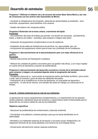 Desarrollo de estrategias                                                                        56
Programa 1- Reforzar el sistema vial y de accesos del sector Base Aérea Morón y las vías
de conexiones con los centros más importantes de Morón.

- Aumentar la infraestructura de transporte, utilizando las oportunidades ya existentes, rever
recorridos, equipamiento, para beneficiar a los usuarios.

- Gestión del sistema vial, transporte público.

Programa 2-Extensión de la trama urbana, crecimiento del tejido
Proyectos
- Una subdivisión del suelo de la Base que permita: una división de manzanas, parcelamiento,
loteos, y sistema vial (calles – avenidas), para empezar a integrar este sector.

- Colocación de equipamiento complementario al uso de residencia.

- Ampliación de las redes de infraestructura de servicios, luz, agua potable, gas, ect.
- Incorporación de equipamiento urbano para el buen uso y bienestar de los ciudadanos.

Programa 3- Aprovechamiento de la descentralización para una mejor eficiencia en la
gestión.
Proyectos
- Nuevos instrumentos de Participación ciudadana.

- Reforzar las unidades de gestión comunitaria para una gestión más eficaz, y con mayor rapidez
en cuanto toma de decisiones y solución de problemáticas.

Programa 4- Aprovechamiento del desarrollo económico a través de la actividad cultural
para conectar y integrar a la sociedad dejando atrás la marginación del sector.
Proyectos
- Divulgación acerca de un nuevo sector de importancia dentro del Partido de Morón, como centro
y nodo para la conexión y goce de todos los habitantes del partido.
- Participación de la ciudadanía en la toma de decisiones, en propuestas de desarrollo y
crecimiento, no solo de los vecinos, sino también del sector en trabajo y su influencias en el
Partido.



Línea III : Calidad ambiental para la vida de sus habitantes

La generación de nuevos equipamientos complementarios y un mejoramiento de los espacios
verdes existentes, planteando áreas de recreación y esparcimiento serán fundamentales para el
desarrollo de una buena calidad de vida de sus habitantes.

Objetivos específicos

- Solucionar las problemáticas de contaminación y descuido ambiental.

- Concientizar a la población y hacerla participe, para que se sienta identificada con lo
desarrollado.

- Brindarle a sus habitantes espacios de recreación y encuentro social, fortaleciendo a la
integración territorial de las zonas aledañas a los terrenos de la Ex Brigada Aérea.

- Conservación del patrimonio natural, especies autóctonas.
 
