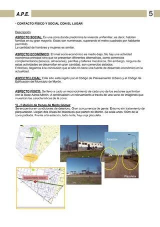 A.P.E.                                                                                              5
- CONTACTO FÍSICO Y SOCIAL CON EL LUGAR

Descripción
ASPECTO SOCIAL: Es una zona donde predomina la vivienda unifamiliar, es decir, habitan
familias en su gran mayoría. Estas son numerosas, superando el metro cuadrado por habitante
permitido.
La cantidad de hombres y mujeres es similar.

ASPECTO ECONÓMICO: El nivel socio-económico es medio-bajo. No hay una actividad
económica principal sino que se presentan diferentes alternativas, como comercios
complementarios (kioscos, almacenes), parrillas y talleres mecánicos. Sin embargo, ninguna de
estas actividades se desarrollan en gran cantidad, son comercios aislados.
Entonces, llegamos a la conclusión que el sitio no tiene una fuente de desarrollo económico en la
actualidad.

ASPECTO LEGAL: Este sitio está regido por el Código de Planeamiento Urbano y el Código de
Edificación del Municipio de Morón.


ASPECTO FÍSICO: Se llevo a cado un reconocimiento de cada uno de los sectores que limitan
con la Base Aérea Morón. A continuación un relevamiento a través de una serie de imágenes que
muestran las características de la zona:

1) - Estación de trenes de Merlo Gómez
Se encuentra en condiciones de deterioro. Gran concurrencia de gente. Entorno sin tratamiento de
parquización. Llegan dos líneas de colectivos que parten de Morón. Se aísla unos 100m de la
zona poblada. Frente a la estación, lado norte, hay unja plazoleta.
 