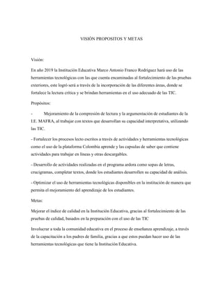 VISIÓN PROPOSITOS Y METAS
Visión:
En año 2019 la Institución Educativa Marco Antonio Franco Rodríguez hará uso de las
herramientas tecnológicas con las que cuenta encaminadas al fortalecimiento de las pruebas
exteriores, este logró será a través de la incorporación de las diferentes áreas, donde se
fortalece la lectura crítica y se brindan herramientas en el uso adecuado de las TIC.
Propósitos:
- Mejoramiento de la compresión de lectura y la argumentación de estudiantes de la
I.E. MAFRA, al trabajar con textos que desarrollan su capacidad interpretativa, utilizando
las TIC.
- Fortalecer los procesos lecto escritos a través de actividades y herramientas tecnológicas
como el uso de la plataforma Colombia aprende y las capsulas de saber que contiene
actividades para trabajar en líneas y otras descargables.
- Desarrollo de actividades realizadas en el programa ardora como sopas de letras,
crucigramas, completar textos, donde los estudiantes desarrollen su capacidad de análisis.
- Optimizar el uso de herramientas tecnológicas disponibles en la institución de manera que
permita el mejoramiento del aprendizaje de los estudiantes.
Metas:
Mejorar el índice de calidad en la Institución Educativa, gracias al fortalecimiento de las
pruebas de calidad, basados en la preparación con el uso de las TIC
Involucrar a toda la comunidad educativa en el proceso de enseñanza aprendizaje, a través
de la capacitación a los padres de familia, gracias a que estos puedan hacer uso de las
herramientas tecnológicas que tiene la Institución Educativa.
 