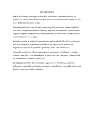 CONCLUSIONES
El plan de desarrollo tecnológico permite a las Instituciones Educativas optimizar los
recursos con los que cuenta para el desarrollo de actividades de enseñanza- aprendizaje con
el uso de herramientas como las TIC
La conformación de un grupo de apoyo genera una red de apoyo para el desarrollo de las
actividades, cumplimiento de metas trazadas y propósitos, lo que también conllevará a que
se pueda compartir la experiencia de manera extramural en instituciones como Colciencias
o centros educativos de la región.
La implementación de un plan de desarrollo tecnológico en la I.E. M.A.F.R.A permite que
se le dé buen uso a las herramientas tecnológicas con las que cuenta la institución
mejorando los espacios de enseñanza- aprendizaje, de las áreas establecidas.
Aunque las Instituciones Educativas cuenten con herramientas tecnológicas, en muchas
ocasiones no se hace el uso adecuado y no se aprovechan estos espacios en el desarrollo de
las actividades de Enseñanza- Aprendizaje.
Se debe generar cambios desde las directivas, pasando por el currículo, las prácticas
pedagógicas para que las herramientas tecnológicas sean eficientes y se puedan utilizar para
fortalecer los procesos de los estudiantes,
 
