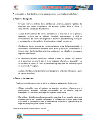 10
A continuación se describen brevemente los componentes considerados en cada factor2
:
a. Factores de soporte
 Involucra valoración sintética de las condiciones económicas, sociales y políticas del
municipio que, como componentes del entorno, pueden llegar a afectar la
competitividad turística del departamento.
 Análisis de antecedentes del turismo considerando la existencia o no de planes de
desarrollo turístico que se hubiesen formulado anteriormente, el nivel de
involucramiento del turismo en los planes de desarrollo departamental y municipales
y otros estudios previos, políticas de turismo (marco legal), entre otros.
 Con base en fuentes secundarias, revisión del estado actual de la conectividad y la
accesibilidad, considerando la terrestre, aérea, fluvial y virtual; las condiciones de la
infraestructura de alcantarillado, energía y acueducto, y los indicadores generales de
seguridad en el destino.
 En relación con el análisis de la cultura turística, se aplica una encuesta a 50 personas
de la comunidad en general, con el fin de establecer el grado de aceptación y de
actitud frente al turista, así como el conocimiento y aceptación del turismo por parte
de la comunidad receptora.
 Análisis del ordenamiento territorial y del componente ambiental del destino, a partir
de fuentes secundarias.
b. Factores de atracción
Para la construcción de este plan turístico, se adoptaron las siguientes definiciones:
 Clúster: entendido como el conjunto de atractivos turísticos, infraestructuras y
equipamientos, empresas turísticas concentrados en un espacio geográfico
homogéneo en cuyo seno tienen lugar las experiencias turísticas.
 Microclúster: definido como la concentración geográfica de un pequeño número de
empresas, productos y servicios turísticos en el cual existe un atractivo potente, real
o potencial, lo que desemboca en la confección de un producto especializado y una
experiencia singular para el turista/ visitante.
2
Tomado de: Plan de desarrollo turístico de Antioquia – Julio 2012
 