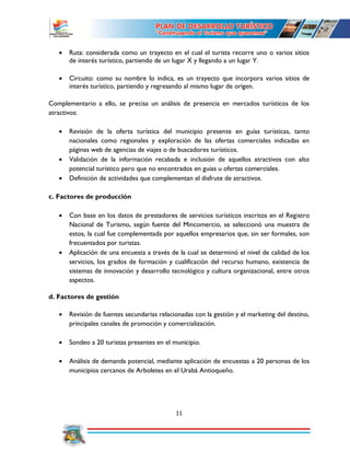 11
 Ruta: considerada como un trayecto en el cual el turista recorre uno o varios sitios
de interés turístico, partiendo de un lugar X y llegando a un lugar Y.
 Circuito: como su nombre lo indica, es un trayecto que incorpora varios sitios de
interés turístico, partiendo y regresando al mismo lugar de origen.
Complementario a ello, se precisa un análisis de presencia en mercados turísticos de los
atractivos:
 Revisión de la oferta turística del municipio presente en guías turísticas, tanto
nacionales como regionales y exploración de las ofertas comerciales indicadas en
páginas web de agencias de viajes o de buscadores turísticos.
 Validación de la información recabada e inclusión de aquellos atractivos con alto
potencial turístico pero que no encontrados en guías u ofertas comerciales.
 Definición de actividades que complementan el disfrute de atractivos.
c. Factores de producción
 Con base en los datos de prestadores de servicios turísticos inscritos en el Registro
Nacional de Turismo, según fuente del Mincomercio, se seleccionó una muestra de
estos, la cual fue complementada por aquellos empresarios que, sin ser formales, son
frecuentados por turistas.
 Aplicación de una encuesta a través de la cual se determinó el nivel de calidad de los
servicios, los grados de formación y cualificación del recurso humano, existencia de
sistemas de innovación y desarrollo tecnológico y cultura organizacional, entre otros
aspectos.
d. Factores de gestión
 Revisión de fuentes secundarias relacionadas con la gestión y el marketing del destino,
principales canales de promoción y comercialización.
 Sondeo a 20 turistas presentes en el municipio.
 Análisis de demanda potencial, mediante aplicación de encuestas a 20 personas de los
municipios cercanos de Arboletes en el Urabá Antioqueño.
 
