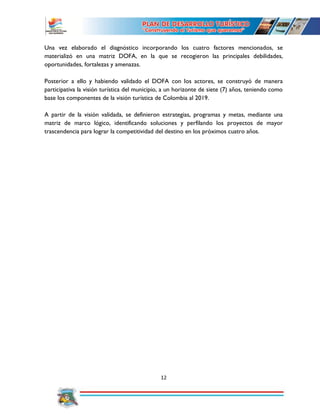 12
Una vez elaborado el diagnóstico incorporando los cuatro factores mencionados, se
materializó en una matriz DOFA, en la que se recogieron las principales debilidades,
oportunidades, fortalezas y amenazas.
Posterior a ello y habiendo validado el DOFA con los actores, se construyó de manera
participativa la visión turística del municipio, a un horizonte de siete (7) años, teniendo como
base los componentes de la visión turística de Colombia al 2019.
A partir de la visión validada, se definieron estrategias, programas y metas, mediante una
matriz de marco lógico, identificando soluciones y perfilando los proyectos de mayor
trascendencia para lograr la competitividad del destino en los próximos cuatro años.
 