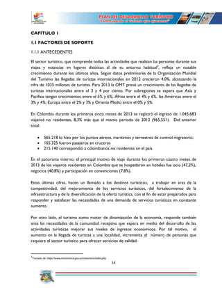 14
CAPITULO 1
1.1 FACTORES DE SOPORTE
1.1.1 ANTECEDENTES
El sector turístico, que comprende todas las actividades que realizan las personas durante sus
viajes y estancias en lugares distintos al de su entorno habitual3
, refleja un notable
crecimiento durante los últimos años, Según datos preliminares de la Organización Mundial
del Turismo las llegadas de turistas internacionales en 2012 crecieron 4,0%, alcanzando la
cifra de 1035 millones de turistas. Para 2013 la OMT prevé un crecimiento de las llegadas de
turistas internacionales entre el 3 y 4 por ciento. Por subregiones se espera que Asía y
Pacífico tengan crecimientos entre el 5% y 6%; África entre el 4% y 6%, las Américas entre el
3% y 4%; Europa entre el 2% y 3% y Oriente Medio entre el 0% y 5%.
En Colombia durante los primeros cinco meses de 2013 se registró el ingreso de 1.045.683
viajeros no residentes, 8,3% más que el mismo período de 2012 (965.551). Del anterior
total:
 565.218 lo hizo por los puntos aéreos, marítimos y terrestres de control migratorio;
 165.325 fueron pasajeros en cruceros
 215.140 correspondió a colombianos no residentes en el país.
En el panorama interno, el principal motivo de viaje durante los primeros cuatro meses de
2013 de los viajeros residentes en Colombia que se hospedaron en hoteles fue ocio (47,2%),
negocios (40,8%) y participación en convenciones (7,8%).
Estas últimas cifras, hacen un llamado a los destinos turísticos, a trabajar en aras de la
competitividad, del mejoramiento de los servicios turísticos, del fortalecimiento de la
infraestructura y de la diversificación de la oferta turística, con el fin de estar preparados para
responder y satisfacer las necesidades de una demanda de servicios turísticos en constante
aumento.
Por otro lado, el turismo como motor de dinamización de la economía, responde también
ante las necesidades de la comunidad receptiva que espera en medio del desarrollo de las
actividades turísticas mejorar sus niveles de ingresos económicos. Por tal motivo, el
aumento en la llegada de turistas a una localidad, incrementa el número de personas que
requiere el sector turístico para ofrecer servicios de calidad.
3
Tomado de: https://www.mincomercio.gov.co/minturismo/index.php
 