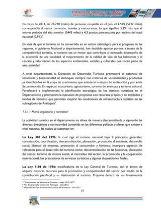 15
En mayo de 2013, de 20.778 (miles) de personas ocupadas en el país, el 27,6% (5727 miles)
correspondió al sector comercio, hoteles y restaurantes, lo que significó 5,2% más que el
mismo período del año anterior (5443 miles) y 4,3 puntos porcentuales por encima del total
nacional (0,9%)4
.
En vista de que el turismo se ha convertido en un sector estratégico para el progreso de las
regiones, el gobierno Nacional y departamental, han decidido apostar porque a través de la
competitividad turística, el turismo sea un motor que contribuya al adecuado desempeño de
la economía de una localidad, al mejoramiento de la calidad de vida de los habitantes y al
rescate y valorización de los aspectos ambientales, sociales y culturales que hacen parte de
esta actividad.
A nivel departamental, la Dirección de Desarrollo Turístico promoverá el potencial de
naturaleza y biodiversidad de Antioquia, siempre con criterios de sostenibilidad y productos
ya identificados en la etapa de crecimiento que avanzarán a etapas de aceleración y por ende
de promoción. En especial: ecoturismo, agroturismo, turismo de aventura y turismo cultural.
Fortalecerá e implementará la planificación estratégica de los destinos turísticos en el
Departamento y promoverá la ejecución de proyectos con recursos propios y de entidades y
fondos de fomento que permitan mejorar las condiciones de infraestructura turística de las
subregiones de Antioquia5
.
1.1.1.1 Marco regulatorio y normativo6
La actividad turística en el departamento se alinea de manera descentralizada y siguiendo las
diversas directrices y normatividad contenida en las diferentes políticas y planes que existen a
nivel nacional, las cuales se sustentan en:
La Ley 300 del 1996: la cual rige el turismo nacional bajo 9 principios generales;
concertación, coordinación, descentralización, planeación, protección al ambiente, desarrollo
social, libertad de empresa, protección al consumidor y fomento; incorpora aspectos de
relevancia para el desarrollo del turismo como: descentralización de las funciones, planeación
del sector, turismo de interés social, el mercadeo del sector, la promoción y la cooperación
internacional, los prestadores de servicios turísticos y algunas disposiciones finales.
La Ley 1101 de 1996: modificatoria de la Ley General de Turismo, con el ánimo de
adquirir mayores recursos para la promoción y competitividad del sector por medio de la
contribución parafiscal y su destinación al turismo. Propone dentro de sus lineamientos
4
Cifras tomadas del Informe de Turismo - mayo 2013 MICT
5
Plan de desarrollo turístico de Antioquia - Julio 2012
6
Adaptado del Plan de desarrollo turístico de Antioquia – Julio 2012
 