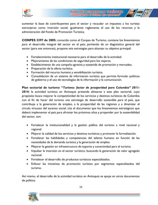 16
aumentar la base de contribuyentes para el sector y recaudar un impuesto a los turistas
extranjeros como inversión social; igualmente reglamenta el uso de los recursos y la
administración del Fondo de Promoción Turística.
CONPES 3397 de 2005: conocido como el Conpes de Turismo, contiene los lineamientos
para el desarrollo integral del sector en el país; partiendo de un diagnóstico general del
sector (para ese entonces), propone seis estrategias para alcanzar su objetivo principal:
 Fortalecimiento institucional necesario para el desarrollo de la actividad.
 Mejoramiento de las condiciones de seguridad para los viajeros.
 Establecimiento de una campaña agresiva y sostenida de promoción y mercadeo.
 Preparación de la oferta turística.
 Formación del recurso humano y sensibilización turística.
 Consolidación de un sistema de información turística que permita formular políticas
de gobierno y el uso de tecnologías de la información y la comunicación.
Plan sectorial de turismo “Turismo: factor de prosperidad para Colombia” 2011-
2014: la actividad turística en Antioquia pretende alinearse a este plan sectorial, cuyo
propósito busca mejorar la competitividad de los servicios y destinos turísticos de Colombia
con el fin de hacer del turismo una estrategia de desarrollo sostenible para el país, que
contribuya a la generación de empleo, a la prosperidad de las regiones y a dinamizar el
círculo virtuoso del ascenso social; cita el documento que los lineamientos estratégicos que
deberá implementar el país para afrontar los próximos años y propender por la sostenibilidad
del sector, son:
 Fortalecer la institucionalidad y la gestión pública del turismo a nivel nacional y
regional.
 Mejorar la calidad de los servicios y destinos turísticos y promover la formalización.
 Fortalecer las habilidades y competencias del talento humano en función de las
necesidades de la demanda turística y la generación de empleo.
 Mejorar la gestión en infraestructura de soporte y conectividad para el turismo.
 Impulsar la inversión en el sector turístico, buscando la generación de valor agregado
nacional.
 Fortalecer el desarrollo de productos turísticos especializados.
 Enfocar las iniciativas de promoción turística por segmentos especializados del
turismo.
Así mismo, el desarrollo de la actividad turística en Antioquia se apoya en otros documentos
de política:
 