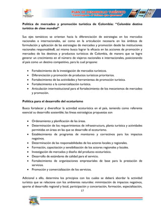 17
Política de mercadeo y promoción turística de Colombia: “Colombia destino
turístico de clase mundial”
Sus ejes temáticos se orientan hacia la diferenciación de estrategias en los mercados
nacionales e internacionales, así como en la articulación necesaria en los ámbitos de
formulación y aplicación de las estrategias de mercadeo y promoción desde las instituciones
nacionales responsables8, así mismo busca lograr la eficacia en las acciones de promoción y
mercadeo de los destinos y productos turísticos de Colombia, de manera que se logre
generar un crecimiento en el número de viajeros nacionales e internacionales, posicionando
al país como un destino competitivo, para lo cual propone:
 Fortalecimiento de la investigación de mercados turísticos.
 Diferenciación y promoción de productos turísticos prioritarios.
 Fortalecimiento de las actividades y herramientas de promoción turística.
 Fortalecimiento a la comercialización turística.
 Articulación interinstitucional para el fortalecimiento de los mecanismos de mercadeo
y promoción.
Política para el desarrollo del ecoturismo
Busca fortalecer y diversificar la actividad ecoturística en el país, teniendo como referente
esencial su desarrollo sostenible; las líneas estratégicas propuestas son
 Ordenamiento y planificación de las áreas.
 Determinación de los requerimientos de infraestructura, planta turística y actividades
permitidas en áreas en las que se desarrolle el ecoturismo.
 Establecimiento de programas de monitoreo y correctivos para los impactos
negativos.
 Determinación de las responsabilidades de los actores locales y regionales.
 Formación, capacitación y sensibilización de los actores regionales y locales.
 Investigación de mercados y diseño del producto ecoturístico.
 Desarrollo de estándares de calidad para el servicio.
 Fortalecimiento de organizaciones empresariales de base para la prestación de
servicios.
 Promoción y comercialización de los servicios.
Adicional a ello, determina los principios con los cuales se deberá abordar la actividad
turística que se relacione con los ambientes naturales: minimización de impactos negativos,
aporte al desarrollo regional y local, participación y concertación, formación, especialización,
 