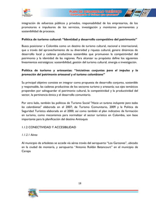 18
integración de esfuerzos públicos y privados, responsabilidad de los empresarios, de los
promotores e impulsores de los servicios, investigación y monitoreo permanentes y
sostenibilidad de procesos.
Política de turismo cultural: “Identidad y desarrollo competitivo del patrimonio”
Busca posicionar a Colombia como un destino de turismo cultural, nacional e internacional,
que a través del aprovechamiento de su diversidad y riqueza cultural, genere dinámicas de
desarrollo local y cadenas productivas sostenibles que promuevan la competitividad del
patrimonio y la identidad de las regiones. Para alcanzar su propósito define los siguientes
lineamientos estratégicos: sostenibilidad, gestión del turismo cultural, sinergia e investigación.
Política de turismo y artesanías: “Iniciativas conjuntas para el impulso y la
promoción del patrimonio artesanal y el turismo colombiano”
Su principal objetivo consiste en integrar como propuesta de desarrollo conjunto, sostenible
y responsable, las cadenas productivas de los sectores turismo y artesanía; sus ejes temáticos
propenden por salvaguardar el patrimonio cultural, la competitividad y la productividad del
sector, la pertinencia étnica y el desarrollo comunitario.
Por otro lado, también las políticas de Turismo Social "Hacia un turismo incluyente para todos
los colombianos" elaborada en el 2007; de Turismo Comunitario, 2009 y la Política de
Seguridad Turística elaborada en el 2000; así como también el plan indicativo de formación
en turismo, como mecanismos para normalizar el sector turístico en Colombia, son base
importante para la planificación del destino Antioquia
1.1.2 CONECTIVIDAD Y ACCESIBILIDAD
1.1.2.1 Aérea
Al municipio de arboletes se accede vía aérea través del aeropuerto “Los Garzones”, ubicado
en la ciudad de montería, y aeropuerto “Antonio Roldán Betancourt” en el municipio de
Carepa
 
