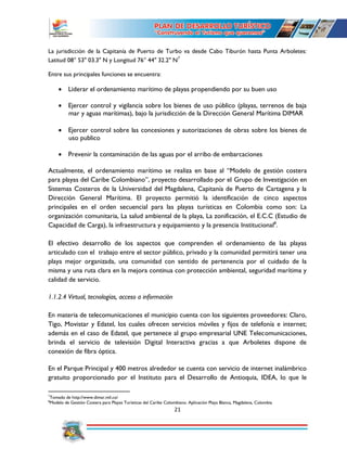 21
La jurisdicción de la Capitanía de Puerto de Turbo va desde Cabo Tiburón hasta Punta Arboletes:
Latitud 08° 53" 03.3" N y Longitud 76° 44" 32.2" N7
Entre sus principales funciones se encuentra:
 Liderar el ordenamiento marítimo de playas propendiendo por su buen uso
 Ejercer control y vigilancia sobre los bienes de uso público (playas, terrenos de baja
mar y aguas marítimas), bajo la jurisdicción de la Dirección General Marítima DIMAR
 Ejercer control sobre las concesiones y autorizaciones de obras sobre los bienes de
uso publico
 Prevenir la contaminación de las aguas por el arribo de embarcaciones
Actualmente, el ordenamiento marítimo se realiza en base al “Modelo de gestión costera
para playas del Caribe Colombiano”, proyecto desarrollado por el Grupo de Investigación en
Sistemas Costeros de la Universidad del Magdalena, Capitanía de Puerto de Cartagena y la
Dirección General Marítima. El proyecto permitió la identificación de cinco aspectos
principales en el orden secuencial para las playas turísticas en Colombia como son: La
organización comunitaria, La salud ambiental de la playa, La zonificación, el E.C.C (Estudio de
Capacidad de Carga), la infraestructura y equipamiento y la presencia Institucional8
.
El efectivo desarrollo de los aspectos que comprenden el ordenamiento de las playas
articulado con el trabajo entre el sector público, privado y la comunidad permitirá tener una
playa mejor organizada, una comunidad con sentido de pertenencia por el cuidado de la
misma y una ruta clara en la mejora continua con protección ambiental, seguridad marítima y
calidad de servicio.
1.1.2.4 Virtual, tecnologías, acceso a información
En materia de telecomunicaciones el municipio cuenta con los siguientes proveedores: Claro,
Tigo, Movistar y Edatel, los cuales ofrecen servicios móviles y fijos de telefonía e internet;
además en el caso de Edatel, que pertenece al grupo empresarial UNE Telecomunicaciones,
brinda el servicio de televisión Digital Interactiva gracias a que Arboletes dispone de
conexión de fibra óptica.
En el Parque Principal y 400 metros alrededor se cuenta con servicio de internet inalámbrico
gratuito proporcionado por el Instituto para el Desarrollo de Antioquia, IDEA, lo que le
7
Tomado de http://www.dimar.mil.co/
8
Modelo de Gestión Costera para Playas Turísticas del Caribe Colombiano. Aplicación Playa Blanca, Magdalena, Colombia
 