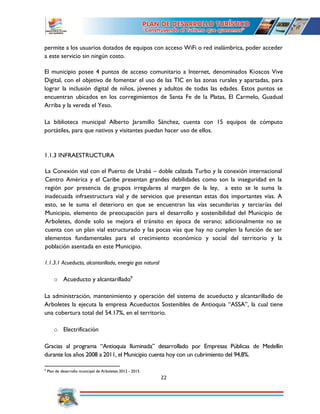 22
permite a los usuarios dotados de equipos con acceso WiFi o red inalámbrica, poder acceder
a este servicio sin ningún costo.
El municipio posee 4 puntos de acceso comunitario a Internet, denominados Kioscos Vive
Digital, con el objetivo de fomentar el uso de las TIC en las zonas rurales y apartadas, para
lograr la inclusión digital de niños, jóvenes y adultos de todas las edades. Estos puntos se
encuentran ubicados en los corregimientos de Santa Fe de la Platas, El Carmelo, Guadual
Arriba y la vereda el Yeso.
La biblioteca municipal Alberto Jaramillo Sánchez, cuenta con 15 equipos de cómputo
portátiles, para que nativos y visitantes puedan hacer uso de ellos.
1.1.3 INFRAESTRUCTURA
La Conexión vial con el Puerto de Urabá – doble calzada Turbo y la conexión internacional
Centro América y el Caribe presentan grandes debilidades como son la inseguridad en la
región por presencia de grupos irregulares al margen de la ley, a esto se le suma la
inadecuada infraestructura vial y de servicios que presentan estas dos importantes vías. A
esto, se le suma el deterioro en que se encuentran las vías secundarias y terciarías del
Municipio, elemento de preocupación para el desarrollo y sostenibilidad del Municipio de
Arboletes, donde solo se mejora el tránsito en época de verano; adicionalmente no se
cuenta con un plan vial estructurado y las pocas vías que hay no cumplen la función de ser
elementos fundamentales para el crecimiento económico y social del territorio y la
población asentada en este Municipio.
1.1.3.1 Acueducto, alcantarillado, energía gas natural
o Acueducto y alcantarillado9
La administración, mantenimiento y operación del sistema de acueducto y alcantarillado de
Arboletes la ejecuta la empresa Acueductos Sostenibles de Antioquia “ASSA”, la cual tiene
una cobertura total del 54.17%, en el territorio.
o Electrificación
Gracias al programa “Antioquia Iluminada” desarrollado por Empresas Públicas de Medellín
durante los años 2008 a 2011, el Municipio cuenta hoy con un cubrimiento del 94,8%.
9
Plan de desarrollo municipal de Arboletes 2012 - 2015
 
