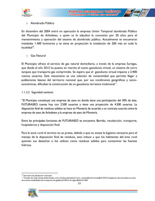 23
o Alumbrado Público
En diciembre del 2004 entró en operación la empresa Unión Temporal alumbrado Público
del Municipio de Arboletes, a quien se le adjudicó la concesión por 20 años para el
mantenimiento y operación del sistema de alumbrado público. Actualmente se encuentran
instaladas 1.400 luminarias y se tiene en proyección la instalación de 200 más en toda la
localidad10
.
o Gas Natural
El Municipio ofrece el servicio de gas natural domiciliario, a través de la empresa Surtigas,
que desde el año 2012 ha puesto en marcha el nuevo gasoducto virtual, un sistema de carro
tanques que transporta gas comprimido. Se espera que el gasoducto virtual impacte a 2.400
nuevos usuarios. Este mecanismo es una solución de conectividad que permite llegar a
poblaciones lejanas del territorio nacional que, por sus condiciones geográficas y socio-
económicas, dificultan la construcción de un gasoducto terrestre tradicional11
.
1.1.3.2 Seguridad sanitaria
“El Municipio constituyó una empresa de aseo en donde tiene una participación del 30% de ésta.
FUTURASEO cuenta hoy con 2.500 usuarios y tiene una proyección de 4.500 usuarios. La
disposición final de residuos sólidos se hace en Montería de acuerdo a un contrato suscrito entre la
empresa de aseo de Arboletes y la empresa de aseo de Montería.
Entre las principales funciones de FUTURASEO se encuentra: Barrido, recolección, transporte,
hospitalarios y disposición final.
Para la zona rural el servicio no se presta, debido a que no existe la logística necesaria para el
manejo de la disposición final de residuos, esto induce a que los habitantes del área rural
quemen sus desechos o los utilicen como residuos sólidos para contaminar las fuentes
hídricas.
10
Secretaria de planeación municipal
11
Tomado de: http://www.elinformador.com.co/index.php?option=com_content&view=article&id=34313:ampliacion-de-mercados-a-traves-
de-nuevas-modalidades-de-transporte-de-gas&catid=83:en-la-region&Itemid=460
 