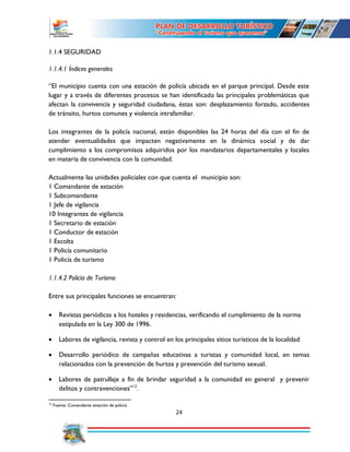 24
1.1.4 SEGURIDAD
1.1.4.1 Índices generales
“El municipio cuenta con una estación de policía ubicada en el parque principal. Desde este
lugar y a través de diferentes procesos se han identificado las principales problemáticas que
afectan la convivencia y seguridad ciudadana, éstas son: desplazamiento forzado, accidentes
de tránsito, hurtos comunes y violencia intrafamiliar.
Los integrantes de la policía nacional, están disponibles las 24 horas del día con el fin de
atender eventualidades que impacten negativamente en la dinámica social y de dar
cumplimiento a los compromisos adquiridos por los mandatarios departamentales y locales
en materia de convivencia con la comunidad.
Actualmente las unidades policiales con que cuenta el municipio son:
1 Comandante de estación
1 Subcomandante
1 Jefe de vigilancia
10 Integrantes de vigilancia
1 Secretario de estación
1 Conductor de estación
1 Escolta
1 Policía comunitario
1 Policía de turismo
1.1.4.2 Policía de Turismo
Entre sus principales funciones se encuentran:
 Revistas periódicas a los hoteles y residencias, verificando el cumplimiento de la norma
estipulada en la Ley 300 de 1996.
 Labores de vigilancia, revista y control en los principales sitios turísticos de la localidad
 Desarrollo periódico de campañas educativas a turistas y comunidad local, en temas
relacionados con la prevención de hurtos y prevención del turismo sexual.
 Labores de patrullaje a fin de brindar seguridad a la comunidad en general y prevenir
delitos y contravenciones”12
.
12
Fuente: Comandante estación de policía
 
