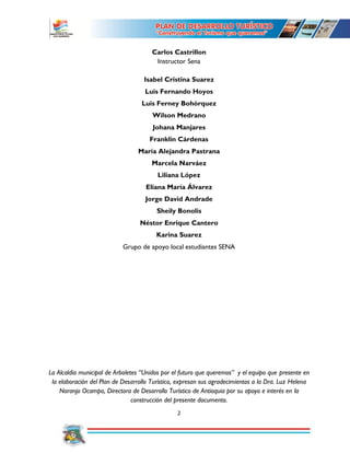 2
Carlos Castrillon
Instructor Sena
Isabel Cristina Suarez
Luis Fernando Hoyos
Luis Ferney Bohórquez
Wilson Medrano
Johana Manjares
Franklin Cárdenas
María Alejandra Pastrana
Marcela Narváez
Liliana López
Eliana María Álvarez
Jorge David Andrade
Sheily Bonolis
Néstor Enrique Cantero
Karina Suarez
Grupo de apoyo local estudiantes SENA
La Alcaldía municipal de Arboletes “Unidos por el futuro que queremos” y el equipo que presente en
la elaboración del Plan de Desarrollo Turístico, expresan sus agradecimientos a la Dra. Luz Helena
Naranjo Ocampo, Directora de Desarrollo Turístico de Antioquia por su apoyo e interés en la
construcción del presente documento.
 