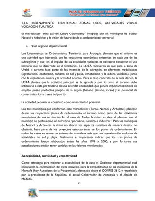 32
1.1.6 ORDENAMIENTO TERRITORIAL: ZONAS, USOS, ACTIVIDADES VERSUS
VOCACIÓN TURÍSTICA
El microclúster “Ruta Darién Caribe Colombiano” integrada por los municipios de Turbo,
Necoclí y Arboletes y la visión de futuro desde el ordenamiento territorial
a. Nivel regional, departamental
Los Lineamientos de Ordenamiento Territorial para Antioquia plantean que el turismo es
una actividad que interactúa con las vocaciones económicas existentes en cada una de las
subregiones y que “en el impulso de las actividades turísticas es necesario conservar el uso
primario que se desarrolle en el territorio”. La LOTA concuerda en que para la zona de
Urabá el turismo hace parte de los intereses de la subregión, en diferentes modalidades
(agroturismo, ecoturismo, turismo de sol y playa, etnoturismo y la cadena volcánica), junto
con la explotación minera y la actividad acuícola. Para el caso concreto de la ruta Darién, la
LOTA plantea que la actividad principal es la agrícola y por lo tanto el turismo debe
articularse a ésta por tratarse de una actividad consolidada que genera importantes índices de
empleo, posee productos propios de la región (banano, plátano, cacao) y el potencial de
comercializarlos a través del puerto.
La actividad pecuaria se consideró como una actividad potencial.
Los tres municipios que conforman este microclúster (Turbo, Necoclí y Arboletes) plantean
desde sus respectivos planes de ordenamiento el turismo como parte de las actividades
económicas de sus territorios. En el caso de Turbo la visión es clara al plantear que el
municipio se perfila como un territorio “portuario, turístico e industrial”. Para los municipios
de Necoclí y Arboletes la visión no aborda los aspectos turísticos de manera directa; no
obstante, hace parte de los proyectos estructurantes de los planes de ordenamiento. En
todos los casos se asume un turismo de naturaleza más que una aproximación exclusiva de
actividades de sol y playa. Finalmente es importante indicar que los tres planes de
ordenamiento fueron elaborados entre los años 1999 y 2000, y por lo tanto sus
actualizaciones podrán tener cambios en las visiones mencionadas
Accesibilidad, movilidad y conectividad
Como estrategia para mejorar la accesibilidad de la zona el Gobierno departamental está
impulsando la construcción del mega proyecto para la competitividad de las Autopistas de la
Montaña (hoy Autopistas de la Prosperidad), planteado desde el CONPES 3612 y respaldado
por la presidencia de la República, el actual Gobernador de Antioquia y el Alcalde de
Medellín.
 