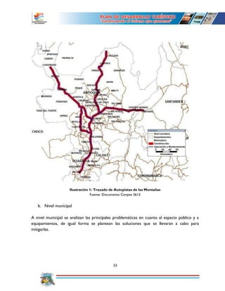 33
Ilustración 1: Trazado de Autopistas de las Montañas
Fuente: Documento Conpes 3612
b. Nivel municipal
A nivel municipal se analizan las principales problemáticas en cuanto al espacio público y a
equipamientos, de igual forma se plantean las soluciones que se llevaran a cabo para
mitigarlas.
 