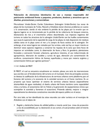 35
Valoración de elementos identitarios de uso y manejo responsable del
patrimonio ambiental frente a paquetes, productos, destinos y atractivos que se
diseñan, promocionan y comercializan
Microclúster Urabá–Darién Caribe Colombiano (Subregión Urabá-Darién) Las zonas de
playas de los municipios de Turbo, Necoclí y Arboletes tienen diversos problemas en cuanto
a la conservación, siendo el más evidente la pérdida de las playas por la erosión que en
algunos lugares se ve incrementada por la pérdida de las coberturas de bosques costeros,
desviaciones de ríos y el crecimiento urbano desordenado. Los impactos negativos del
turismo en todos los atractivos de la subregión Urabá-Darién son las huellas contaminantes
que causa la superación de la capacidad de carga de las playas, la mala disposición de residuos
sólidos tanto en la playa como el mar y la compra de fauna exótica de la subregión. Sin
embargo, al ser estos lugares tan visitados por los turistas, cada vez hay un mayor interés en
disminuir estos aspectos negativos y conservar las riquezas de la zona que tiene focos de
impactos en actividades como: la observación de fauna y flora, la ganadería, plantaciones
forestales y extracción forestal, urbanismo, agricultura intensiva, el uso indiscriminado de
agroquímicos, alteración de caudales y cursos de agua, alteración y/o contaminación de
acuíferos, contaminación hídrica de fuentes superficiales y mares por materia orgánica y
contaminación hídrica por agentes químicos14
.
1.1.6.1 Análisis del PBOT
El PBOT, el cual se encuentra actualmente en revisión, planea una seria de intervenciones
que acordes con el fortalecimiento del turismo en el municipio. Entre las principales acciones
se destaca la cualificación de la infraestructura de servicios urbanos como plataforma para el
fomento del turismo y la economía de la actividad terciaria en el frente marítimo. Es un
proyecto que busca optimizar el sistema de servicios urbanos básicos (especialmente
alcantarillado de aguas residuales), el diseño urbano del frente marítimo como espacialidad
cívica y turística, el saneamiento del río Volcán y la generación de equipamientos cívicos que
acompañen la actividad y fomenten el ecoturismo. Pretende además, mejorar e integrar
espacialmente los elementos constitutivos naturales del espacio público en el sector.
Por otro lado, se han identificado los sitios naturales con valor turístico en el municipio de
Arboletes con el objeto de:
 Regular y declararlos bienes de utilidad pública o interés social (sus áreas de protección
y vías de accesibilidad), por su destinación al uso común, el cual prevalece sobre el interés
particular.
14
Plan de Desarrollo Turístico de Antioquia – Julio 2012
 