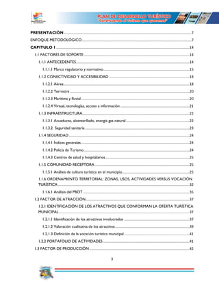 3
PRESENTACIÓN ...............................................................................................................................7
ENFOQUE METODOLÓGICO .............................................................................................................7
CAPITULO 1.....................................................................................................................................14
1.1 FACTORES DE SOPORTE .........................................................................................................14
1.1.1 ANTECEDENTES.................................................................................................................14
1.1.1.1 Marco regulatorio y normativo......................................................................................15
1.1.2 CONECTIVIDAD Y ACCESIBILIDAD ................................................................................18
1.1.2.1 Aérea .............................................................................................................................18
1.1.2.2 Terrestre .......................................................................................................................20
1.1.2.3 Marítima y fluvial............................................................................................................20
1.1.2.4 Virtual, tecnologías, acceso a información .....................................................................21
1.1.3 INFRAESTRUCTURA...........................................................................................................22
1.1.3.1 Acueducto, alcantarillado, energía gas natural ...............................................................22
1.1.3.2 Seguridad sanitaria ........................................................................................................23
1.1.4 SEGURIDAD ........................................................................................................................24
1.1.4.1 Índices generales............................................................................................................24
1.1.4.2 Policía de Turismo .........................................................................................................24
1.1.4.3 Centros de salud y hospitalarios....................................................................................25
1.1.5 COMUNIDAD RECEPTORA ..............................................................................................25
1.1.5.1 Análisis de cultura turística en el municipio...................................................................25
1.1.6 ORDENAMIENTO TERRITORIAL: ZONAS, USOS, ACTIVIDADES VERSUS VOCACIÓN
TURÍSTICA ...................................................................................................................................32
1.1.6.1 Análisis del PBOT ..........................................................................................................35
1.2 FACTOR DE ATRACCIÓN .......................................................................................................37
1.2.1 IDENTIFICACIÓN DE LOS ATRACTIVOS QUE CONFORMAN LA OFERTA TURÍSTICA
MUNICIPAL..................................................................................................................................37
1.2.1.1 Identificación de los atractivos involucrados .................................................................37
1.2.1.2 Valoración cualitativa de los atractivos..........................................................................39
1.2.1.3 Definición de la vocación turística municipal .................................................................41
1.2.2 PORTAFOLIO DE ACTIVIDADES ......................................................................................41
1.3 FACTOR DE PRODUCCIÓN....................................................................................................42
 