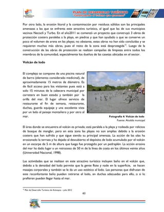 40
Por otro lado, la erosión litoral y la contaminación por residuos sólidos son las principales
amenazas a las que se enfrenta este atractivo turístico, al igual que las de sus municipios
vecinos Necoclí y Turbo. En el año2011 se comenzó un proyecto que construyó 3 obras de
protección costera paralelas a la playa, en piedras y que han ayudado a que se conserve un
poco el volumen de arena en las playas; no obstante, estas obras no han sido concluidas y se
requieren muchas más obras, pues el resto de la zona está desprotegida15
. Luego de la
construcción de las obras de protección se realizan campañas de limpieza entre todos los
miembros de la comunidad, especialmente los dueños de las casetas ubicadas en el sector.
Volcán de lodo
El complejo se compone de una piscina natural
de barro (elemento considerado medicinal), de
aproximadamente 15 metros de diámetro. Es
de fácil acceso para los visitantes pues está a
solo 15 minutos de la cabecera municipal por
carretera en buen estado y también por la
orilla del mar. El lugar ofrece servicio de
restaurante el fin de semana, restaurante,
duchas, guarda equipaje y una excelente vista
por un lado al paisaje montañero y por otro al
mar. Fotografía 4: Volcán de lodo
Fuente: Alcaldía municipal
El área donde se encuentra el volcán es privada; está paralela a la playa y rodeada por relictos
de bosque de manglar, pero en esta zona las playas no son amplias debido a la erosión
costera que han sufrido y que sigue siendo su principal amenaza. La acción de las olas ha
erosionado la terraza y ha dejado al descubierto el depósito de lodo acumulado por el volcán
en un escarpe de 5 m de altura que luego fue protegido por un pedraplén. La acción erosiva
del mar ha dado lugar a un retroceso de 50 m de la línea de costa en los últimos veinte años
(Universidad Nacional, 1998).
Las actividades que se realizan en este atractivo turístico incluyen baño en el volcán que,
debido a la densidad del lodo permite que la gente flote y nade en la superficie, se hacen
masajes corporales y también se le da un uso estético al lodo. Las personas que disfrutan de
este reconfortante baño pueden retirarse el lodo, en duchas adecuadas para ello, o si lo
prefieren pueden llegar hasta el mar.
15
Plan de Desarrollo Turístico de Antioquia – julio 2012
 