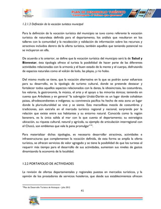 41
1.2.1.3 Definición de la vocación turística municipal
Para la definición de la vocación turística del municipio se tuvo como referente la vocación
turística de naturaleza definida para el departamento, los análisis que resultaron en los
talleres con la comunidad y la recolección y validación de información sobre los recursos y
atractivos incluidos dentro de la oferta turística, también aquellos que teniendo potencial no
se incluyeron en ella.
De acuerdo a lo anterior, se define que la vocación turística del municipio será la de Salud y
Bienestar, ésta tipología ofrece al turista la posibilidad de hacer parte de las diferentes
actividades relacionadas con la armonía y el buen estado de la mente y el cuerpo, disfrutando
de espacios naturales como el volcán de lodo, las playas, y rio hobo.
Del mismo modo se tiene, que la vocación alternativa en la que se podrán aunar esfuerzos
para su desarrollo, es la tipología de turismo cultural, donde se pretende destacar y
fortalecer todos aquellos aspectos relacionados con la danza, la idiosincrasia, las costumbres,
los valores, la gastronomía, la música, el arte y el apoyo a las minorías étnicas; teniendo en
cuenta que Arboletes y en general “la subregión Urabá-Darién es un lugar donde cohabitan
paisas, afrodescendientes e indígenas; su convivencia pacífica ha hecho de esta zona un lugar
donde la pluriculturalidad se vive y se siente. Esta maravillosa mezcla de costumbres y
tradiciones, aún extraña en el mercado turístico regional y nacional, sorprende por la
relación que existe entre sus habitantes y su entorno natural. Conocida como la región
bananera, es la única salida al mar con la que cuenta el departamento; su estratégica
ubicación, su riqueza cultural, natural y agrícola, su ejemplo de articulación interregional con
el Chocó, son emblemas que vale la pena promulgar”16
.
Para materializar dichas tipologías, es necesario desarrollar atractivos, actividades e
infraestructuras que complementen la vocación definida, de esta forma se amplía la oferta
turística, se ofrecen servicios de valor agregado y se tiene la posibilidad de que los turistas al
requerir más tiempo para el desarrollo de sus actividades, aumenten sus niveles de gastos
dinamizando la economía de la localidad.
1.2.2 PORTAFOLIO DE ACTIVIDADES
La revisión de ofertas departamentales y regionales puestas en mercados turísticos, y la
opinión de los prestadores de servicios hoteleros, que desde sus establecimientos ofrecen
16
Plan de Desarrollo Turístico de Antioquia – Julio 2012
 