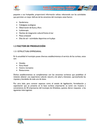 42
paquetes a sus huéspedes, proporcionó información valiosa relacionada con las actividades
que permiten un mejor disfrute de los atractivos del municipio; estas fueron:
 Senderismo
 Cabalgatas ecológicas
 Observación de fauna y flora
 Lodoterapia
 Noches de integración cultural frente al mar
 Pesca artesanal
 Días de sol – actividades deportivas en la playa
1.3 FACTOR DE PRODUCCIÓN
1.3.1 ESTRUCTURA EMPRESARIAL
En la actualidad el municipio posee diversos establecimientos al servicio de los turistas, estos
son:
 Hoteles
 Finca Hotel
 Centro recreativo
 Restaurantes
Dichos establecimientos se complementan con los atractivos turísticos que posibilitan al
visitante obtener una experiencia cultural, natural y de salud y bienestar, aprovechando las
riquezas y bondades de cada uno de éstos.
Por otro lado, para conocer aspectos como el estado de legalización, formalización y
capacitación que se presenta en la base turística empresarial, se tomó una muestra a
conveniencia de 50 empresarios del municipio de Arboletes, quienes dieron respuesta a los
siguientes interrogantes:
 
