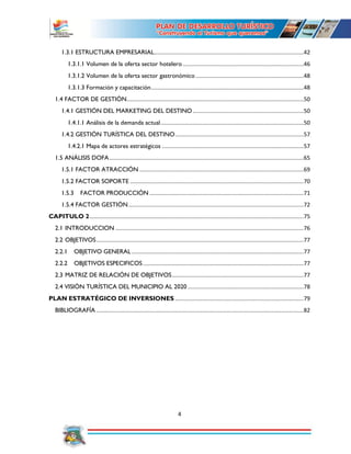 4
1.3.1 ESTRUCTURA EMPRESARIAL.............................................................................................42
1.3.1.1 Volumen de la oferta sector hotelero ...........................................................................46
1.3.1.2 Volumen de la oferta sector gastronómico ...................................................................48
1.3.1.3 Formación y capacitación...............................................................................................48
1.4 FACTOR DE GESTIÓN..............................................................................................................50
1.4.1 GESTIÓN DEL MARKETING DEL DESTINO.....................................................................50
1.4.1.1 Análisis de la demanda actual.........................................................................................50
1.4.2 GESTIÓN TURÍSTICA DEL DESTINO................................................................................57
1.4.2.1 Mapa de actores estratégicos ........................................................................................57
1.5 ANÁLISIS DOFA.........................................................................................................................65
1.5.1 FACTOR ATRACCIÓN ......................................................................................................69
1.5.2 FACTOR SOPORTE ............................................................................................................70
1.5.3 FACTOR PRODUCCIÓN ................................................................................................71
1.5.4 FACTOR GESTIÓN.............................................................................................................72
CAPITULO 2.....................................................................................................................................75
2.1 INTRODUCCION .....................................................................................................................76
2.2 OBJETIVOS.................................................................................................................................77
2.2.1 OBJETIVO GENERAL ...........................................................................................................77
2.2.2 OBJETIVOS ESPECIFICOS....................................................................................................77
2.3 MATRIZ DE RELACIÓN DE OBJETIVOS..................................................................................77
2.4 VISIÓN TURÍSTICA DEL MUNICIPIO AL 2020 ........................................................................78
PLAN ESTRATÉGICO DE INVERSIONES ................................................................................79
BIBLIOGRAFÍA .................................................................................................................................82
 