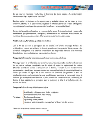 66
de los recursos naturales y culturales, al deterioro del tejido social, a la contaminación
medioambiental y a la pérdida de identidad25
.
También deberá trabajarse en la recuperación y embellecimiento de las playas y otros
atractivos, además, en la ejecución de proyectos de infraestructura que no solo satisfagan las
necesidades de los turistas, sino que también beneficien a la comunidad local.
Dentro de la gestión del destino, se recomienda fortalecer la institucionalidad y desarrollar
mecanismos que promocionen, divulguen y comercialicen las bondades estructuradas del
municipio, de manera que permitan el fortalecimiento del turismo doméstico
Problemáticas, fortalezas y retos del destino
Con el fin de conocer la percepción de los actores del turismo municipal frente a las
problemáticas y retos que enfrenta el destino, se aplicó un instrumento, tipo encuesta, a los
asistentes participantes en el taller de construcción del diagnóstico realizado en el municipio
de Arboletes. Los resultados más representativos, fueron:
Pregunta 1: Principal problemática que afecta el turismo de Arboletes
Al indagar sobre la problemática del sector turístico, los encuestados resaltaron la carencia
de una oferta turística consolidada que le brinde al turista la oportunidad de realizar
diferentes actividades cuando se encuentra en el destino. También el poco mantenimiento
que se realiza a las playas y otros escenarios con potencial turístico; la contaminación del rio
volcán que vierte sus aguas en el mar creando un ambiente desagradable, la falta de
señalización dentro del municipio, la poca sensibilización que tiene la comunidad frente la
atención que se debe ofrecer al turista, la poca promoción, comercialización y marketing del
destino la baja capacitación y formación para el turismo y la falta de articulación entre los
actores del sector.
Pregunta 2: Fortalezas y debilidades turísticas
Amabilidad y calide por parte de los residentes
Recurso naturales (mar, rios, volcan)
Fortalezas Condiciones climaticas
Seguridad y orden publico
Interés de la administración municipal por el desarrollo del turismo
25
Basado en el Plan de desarrollo turístico de Antioquia – Julio 2012
 