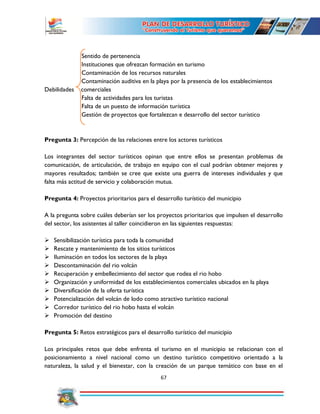67
Sentido de pertenencia
Instituciones que ofrezcan formación en turismo
Contaminación de los recursos naturales
Contaminación auditiva en la playa por la presencia de los establecimientos
Debilidades comerciales
Falta de actividades para los turistas
Falta de un puesto de información turística
Gestión de proyectos que fortalezcan e desarrollo del sector turístico
Pregunta 3: Percepción de las relaciones entre los actores turísticos
Los integrantes del sector turísticos opinan que entre ellos se presentan problemas de
comunicación, de articulación, de trabajo en equipo con el cual podrían obtener mejores y
mayores resultados; también se cree que existe una guerra de intereses individuales y que
falta más actitud de servicio y colaboración mutua.
Pregunta 4: Proyectos prioritarios para el desarrollo turístico del municipio
A la pregunta sobre cuáles deberían ser los proyectos prioritarios que impulsen el desarrollo
del sector, los asistentes al taller coincidieron en las siguientes respuestas:
 Sensibilización turística para toda la comunidad
 Rescate y mantenimiento de los sitios turísticos
 Iluminación en todos los sectores de la playa
 Descontaminación del rio volcán
 Recuperación y embellecimiento del sector que rodea el rio hobo
 Organización y uniformidad de los establecimientos comerciales ubicados en la playa
 Diversificación de la oferta turística
 Potencialización del volcán de lodo como atractivo turístico nacional
 Corredor turístico del rio hobo hasta el volcán
 Promoción del destino
Pregunta 5: Retos estratégicos para el desarrollo turístico del municipio
Los principales retos que debe enfrenta el turismo en el municipio se relacionan con el
posicionamiento a nivel nacional como un destino turístico competitivo orientado a la
naturaleza, la salud y el bienestar, con la creación de un parque temático con base en el
 