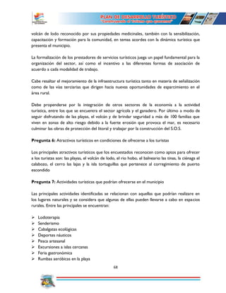 68
volcán de lodo reconocido por sus propiedades medicinales, también con la sensibilización,
capacitación y formación para la comunidad, en temas acordes con la dinámica turística que
presenta el municipio.
La formalización de los prestadores de servicios turísticos juega un papel fundamental para la
organización del sector, así como el incentivo a las diferentes formas de asociación de
acuerdo a cada modalidad de trabajo.
Cabe resaltar el mejoramiento de la infraestructura turística tanto en materia de señalización
como de las vías terciarias que dirigen hacia nuevas oportunidades de esparcimiento en el
área rural.
Debe propenderse por la integración de otros sectores de la economía a la actividad
turística, entre los que se encuentra el sector agrícola y el ganadero. Por último a modo de
seguir disfrutando de las playas, el volcán y de brindar seguridad a más de 100 familias que
viven en zonas de alto riesgo debido a la fuerte erosión que provoca el mar, es necesario
culminar las obras de protección del litoral y trabajar por la construcción del S.O.S.
Pregunta 6: Atractivos turísticos en condiciones de ofrecerse a los turistas
Los principales atractivos turísticos que los encuestados reconocen como aptos para ofrecer
a los turistas son: las playas, el volcán de lodo, el rio hobo, el balneario las tinas, la ciénaga el
calabozo, el cerro las lajas y la isla tortuguillas que pertenece al corregimiento de puerto
escondido
Pregunta 7: Actividades turísticas que podrían ofrecerse en el municipio
Las principales actividades identificadas se relacionan con aquellas que podrían realizare en
los lugares naturales y se considera que algunas de ellas pueden llevarse a cabo en espacios
rurales. Entre las principales se encuentran:
 Lodoterapia
 Senderismo
 Cabalgatas ecológicas
 Deportes náuticos
 Pesca artesanal
 Excursiones a islas cercanas
 Feria gastronómica
 Rumbas aeróbicas en la playa
 