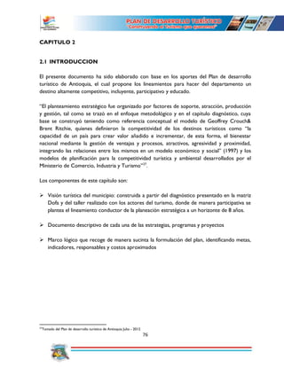 76
CAPITULO 2
2.1 INTRODUCCION
El presente documento ha sido elaborado con base en los aportes del Plan de desarrollo
turístico de Antioquia, el cual propone los lineamientos para hacer del departamento un
destino altamente competitivo, incluyente, participativo y educado.
“El planteamiento estratégico fue organizado por factores de soporte, atracción, producción
y gestión, tal como se trazó en el enfoque metodológico y en el capítulo diagnóstico, cuya
base se construyó teniendo como referencia conceptual el modelo de Geoffrey Crouch&
Brent Ritchie, quienes definieron la competitividad de los destinos turísticos como “la
capacidad de un país para crear valor añadido e incrementar, de esta forma, el bienestar
nacional mediante la gestión de ventajas y procesos, atractivos, agresividad y proximidad,
integrando las relaciones entre los mismos en un modelo económico y social” (1997) y los
modelos de planificación para la competitividad turística y ambiental desarrollados por el
Ministerio de Comercio, Industria y Turismo”27
.
Los componentes de este capítulo son:
 Visión turística del municipio: construida a partir del diagnóstico presentado en la matriz
Dofa y del taller realizado con los actores del turismo, donde de manera participativa se
plantea el lineamiento conductor de la planeación estratégica a un horizonte de 8 años.
 Documento descriptivo de cada una de las estrategias, programas y proyectos
 Marco lógico que recoge de manera sucinta la formulación del plan, identificando metas,
indicadores, responsables y costos aproximados
27
Tomado del Plan de desarrollo turístico de Antioquia Julio - 2012
 