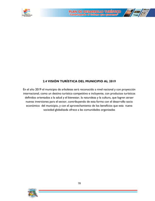 78
2.4 VISIÓN TURÍSTICA DEL MUNICIPIO AL 2019
En el año 2019 el municipio de arboletes será reconocido a nivel nacional y con proyección
internacional, como un destino turístico competitivo e incluyente, con productos turísticos
definidos orientados a la salud y el bienestar, la naturaleza y la cultura, que logren atraer
nuevas inversiones para el sector, contribuyendo de esta forma con el desarrollo socio
económico del municipio, y con el aprovechamiento de los beneficios que esta nueva
sociedad globalizada ofrece a las comunidades organizadas
 
