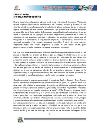 7
PRESENTACIÓN
ENFOQUE METODOLÓGICO
Para la elaboración del presente plan, se tomó como referencia el documento “Asistencia
técnica en planificación turística” del Ministerio de Comercio, Industria y Turismo, el cual
describe seis (6) metodologías para la formulación de planes turísticos, de ahí se retoman
algunos lineamientos del Plan turístico convencional, que plantean que el Plan de desarrollo
turístico debe partir de un análisis de limitantes y potencialidades del municipio en el que se
revise la evolución de las tipologías de turismo especializado presentes en la zona; la
valoración de sus atractivos naturales y culturales, los servicios básicos requeridos; el
transporte y la señalización; la arquitectura empleada; la coordinación institucional; la
tecnología empleada y los recursos financieros disponibles. A partir de estos aspectos,
recomienda hacer una síntesis diagnóstica a partir de una matriz DOFA, para
posteriormente, formular objetivos, estrategias, programas y proyectos.
Por otro lado, se retoma el Esquema de Planificación Turística para la Competitividad, el cual
plantea la necesidad de analizar los destinos con un enfoque de clústeres1, en el que se
valoren las necesidades y expectativas de la demanda, las condiciones del mercado en una
perspectiva abierta en la que estos compiten con diversos territorios del país y del mundo.
En este sentido, se propone considerar los atributos del producto; la estructura empresarial
y de explotación, la posición en el mercado; los factores de producción y tecnológicos. Para
ello se debe partir de un análisis de limitantes y potencialidades de la competitividad del
destino, en el que se consideran además de los anteriores aspectos, el papel de la
superestructura y la organización del destino. Una vez analizados, se definen problemas de
competitividad, se identifican soluciones y se formulan estrategias y proyectos.
Complementario a lo anterior, se consideró el modelo de Geoffrey Crouch y Brent Ritchie,
quienes definieron la competitividad de los destinos turísticos como “la capacidad de un país
para crear valor añadido e incrementar, de esta forma, el bienestar nacional mediante la
gestión de ventajas y procesos, atractivos, agresividad y proximidad, integrando las relaciones
entre los mismos en un modelo económico y social” (1997). El destino entonces vende,
fundamentalmente, experiencias y es la unidad básica de planificación considerada como un
espacio geográfico con condiciones particulares relacionadas con el clima, la cultura, los
atractivos, todo ello soportado en infraestructuras, servicios, equipamientos, precios, imagen
y gestión, para lograr el posicionamiento del destino en un nicho de mercado determinado.
Los autores consideran que los factores de atracción son los que motivan a los turistas a la
realización del viaje y el éxito del destino dependerá de los mismos; de otra parte, los
factores de gestión incorporan aspectos externos a las empresas, evalúa la capacidad de los
actores locales y su nivel de liderazgo para incidir en las decisiones estratégicas de los
 