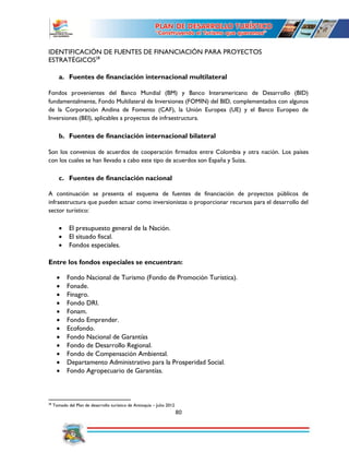 80
IDENTIFICACIÓN DE FUENTES DE FINANCIACIÓN PARA PROYECTOS
ESTRATÉGICOS28
a. Fuentes de financiación internacional multilateral
Fondos provenientes del Banco Mundial (BM) y Banco Interamericano de Desarrollo (BID)
fundamentalmente, Fondo Multilateral de Inversiones (FOMIN) del BID, complementados con algunos
de la Corporación Andina de Fomento (CAF), la Unión Europea (UE) y el Banco Europeo de
Inversiones (BEI), aplicables a proyectos de infraestructura.
b. Fuentes de financiación internacional bilateral
Son los convenios de acuerdos de cooperación firmados entre Colombia y otra nación. Los países
con los cuales se han llevado a cabo este tipo de acuerdos son España y Suiza.
c. Fuentes de financiación nacional
A continuación se presenta el esquema de fuentes de financiación de proyectos públicos de
infraestructura que pueden actuar como inversionistas o proporcionar recursos para el desarrollo del
sector turístico:
 El presupuesto general de la Nación.
 El situado fiscal.
 Fondos especiales.
Entre los fondos especiales se encuentran:
 Fondo Nacional de Turismo (Fondo de Promoción Turística).
 Fonade.
 Finagro.
 Fondo DRI.
 Fonam.
 Fondo Emprender.
 Ecofondo.
 Fondo Nacional de Garantías
 Fondo de Desarrollo Regional.
 Fondo de Compensación Ambiental.
 Departamento Administrativo para la Prosperidad Social.
 Fondo Agropecuario de Garantías.
28
Tomado del Plan de desarrollo turístico de Antioquia – Julio 2012
 