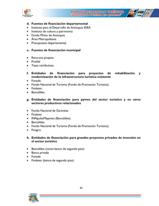 81
d. Fuentes de financiación departamental
 Instituto para el Desarrollo de Antioquia IDEA
 Instituto de cultura y patrimonio
 Fondo Mixto de Antioquia
 Área Metropolitana
 Presupuesto departamental.
e. Fuentes de financiación municipal
 Recursos propios
 Predial
 Tasas retributivas
f. Entidades de financiación para proyectos de rehabilitación y
modernización de la infraestructura turística existente
 Fonade.
 Fondo Nacional de Turismo (Fondo de Promoción Turística).
 Findeter.
 Bancóldex.
g. Entidades de financiación para pymes del sector turístico y en otros
sectores productivos relacionados
 Fondo Nacional de Garantías
 Findeter
 INNpulsaMipymes (Bancóldex)
 Bancóldex
 Fondo Nacional de Turismo (Fondo de Promoción Turística).
 Finagro
h. Entidades de financiación para grandes proyectos privados de inversión en
el sector turístico
 Bancóldex (como banco de segundo piso)
 Banca privada
 Fonade
 Findeter (banco de segundo piso)
 