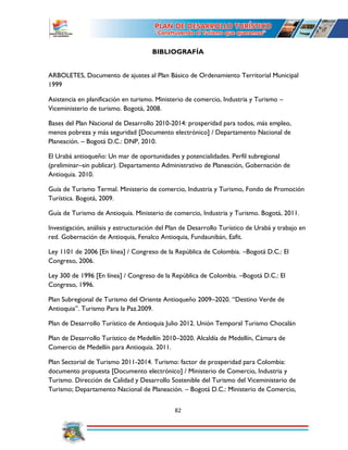 82
BIBLIOGRAFÍA
ARBOLETES, Documento de ajustes al Plan Básico de Ordenamiento Territorial Municipal
1999
Asistencia en planificación en turismo. Ministerio de comercio, Industria y Turismo –
Viceministerio de turismo. Bogotá, 2008.
Bases del Plan Nacional de Desarrollo 2010-2014: prosperidad para todos, más empleo,
menos pobreza y más seguridad [Documento electrónico] / Departamento Nacional de
Planeación. – Bogotá D.C.: DNP, 2010.
El Urabá antioqueño: Un mar de oportunidades y potencialidades. Perfil subregional
(preliminar–sin publicar). Departamento Administrativo de Planeación, Gobernación de
Antioquia. 2010.
Guía de Turismo Termal. Ministerio de comercio, Industria y Turismo, Fondo de Promoción
Turística. Bogotá, 2009.
Guía de Turismo de Antioquia. Ministerio de comercio, Industria y Turismo. Bogotá, 2011.
Investigación, análisis y estructuración del Plan de Desarrollo Turístico de Urabá y trabajo en
red. Gobernación de Antioquia, Fenalco Antioquia, Fundaunibán, Eafit.
Ley 1101 de 2006 [En línea] / Congreso de la República de Colombia. –Bogotá D.C.: El
Congreso, 2006.
Ley 300 de 1996 [En línea] / Congreso de la República de Colombia. –Bogotá D.C.: El
Congreso, 1996.
Plan Subregional de Turismo del Oriente Antioqueño 2009–2020. “Destino Verde de
Antioquia”. Turismo Para la Paz.2009.
Plan de Desarrollo Turístico de Antioquia Julio 2012. Unión Temporal Turismo Chocalán
Plan de Desarrollo Turístico de Medellín 2010–2020. Alcaldía de Medellín, Cámara de
Comercio de Medellín para Antioquia. 2011.
Plan Sectorial de Turismo 2011-2014. Turismo: factor de prosperidad para Colombia:
documento propuesta [Documento electrónico] / Ministerio de Comercio, Industria y
Turismo. Dirección de Calidad y Desarrollo Sostenible del Turismo del Viceministerio de
Turismo; Departamento Nacional de Planeación. – Bogotá D.C.: Ministerio de Comercio,
 