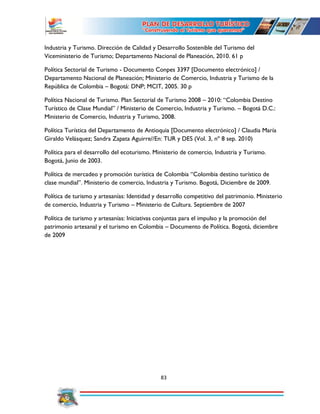 83
Industria y Turismo. Dirección de Calidad y Desarrollo Sostenible del Turismo del
Viceministerio de Turismo; Departamento Nacional de Planeación, 2010. 61 p
Política Sectorial de Turismo - Documento Conpes 3397 [Documento electrónico] /
Departamento Nacional de Planeación; Ministerio de Comercio, Industria y Turismo de la
República de Colombia – Bogotá: DNP; MCIT, 2005. 30 p
Política Nacional de Turismo. Plan Sectorial de Turismo 2008 – 2010: “Colombia Destino
Turístico de Clase Mundial” / Ministerio de Comercio, Industria y Turismo. – Bogotá D.C.:
Ministerio de Comercio, Industria y Turismo, 2008.
Política Turística del Departamento de Antioquia [Documento electrónico] / Claudia María
Giraldo Velásquez; Sandra Zapata Aguirre//En: TUR y DES (Vol. 3, nº 8 sep. 2010)
Política para el desarrollo del ecoturismo. Ministerio de comercio, Industria y Turismo.
Bogotá, Junio de 2003.
Política de mercadeo y promoción turística de Colombia “Colombia destino turístico de
clase mundial”. Ministerio de comercio, Industria y Turismo. Bogotá, Diciembre de 2009.
Política de turismo y artesanías: Identidad y desarrollo competitivo del patrimonio. Ministerio
de comercio, Industria y Turismo – Ministerio de Cultura. Septiembre de 2007
Política de turismo y artesanías: Iniciativas conjuntas para el impulso y la promoción del
patrimonio artesanal y el turismo en Colombia – Documento de Política. Bogotá, diciembre
de 2009
 