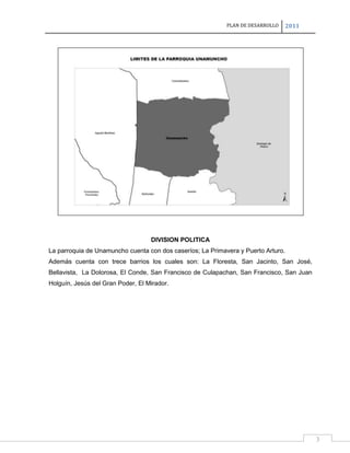 PLAN DE DESARROLLO

2011

DIVISION POLITICA
La parroquia de Unamuncho cuenta con dos caseríos; La Primavera y Puerto Arturo.
Además cuenta con trece barrios los cuales son: La Floresta, San Jacinto, San José,
Bellavista, La Dolorosa, El Conde, San Francisco de Culapachan, San Francisco, San Juan
Holguín, Jesús del Gran Poder, El Mirador.

3

 