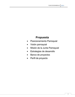 PLAN DE DESARROLLO

2011

Propuesta
Posicionamiento Parroquial
Visión parroquial
Misión de la Junta Parroquial
Estrategias de desarrollo
Banco de proyectos
Perfil de proyecto

35

 