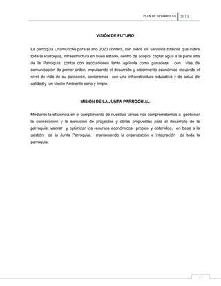 PLAN DE DESARROLLO

2011

VISIÓN DE FUTURO

La parroquia Unamuncho para el año 2020 contará, con todos los servicios básicos que cubra
toda la Parroquia, infraestructura en buen estado, centro de acopio, captar agua a la parte alta
de la Parroquia, contar con asociaciones tanto agrícola como ganadera,

con

vías de

comunicación de primer orden, impulsando el desarrollo y crecimiento económico elevando el
nivel de vida de su población, contaremos con una infraestructura educativa y de salud de
calidad y un Medio Ambiente sano y limpio.

MISIÓN DE LA JUNTA PARROQUIAL
Mediante la eficiencia en el cumplimiento de nuestras tareas nos comprometemos a gestionar
la consecución y la ejecución de proyectos y obras propuestas para el desarrollo de la
parroquia, valorar y optimizar los recursos económicos propios y obtenidos, en base a la
gestión

de la Junta Parroquial,

manteniendo la organización e integración

de toda la

parroquia.

37

 