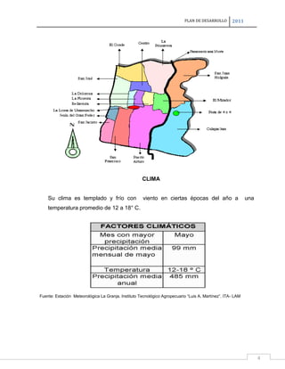 PLAN DE DESARROLLO

2011

CLIMA

Su clima es templado y frío con

viento en ciertas épocas del año a

una

temperatura promedio de 12 a 18° C.

Fuente: Estación Meteorológica La Granja. Instituto Tecnológico Agropecuario “Luis A. Martínez”. ITA- LAM

4

 