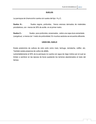 PLAN DE DESARROLLO

2011

SUELOS

La parroquia de Unamuncho cuenta con suelos del tipo H y C.
Suelos H.-

Suelos negros, profundos,

franco arenoso derivados de materiales

piroclásticos, con menos de 30% de arcilla en el primer metro.

Suelos C.-

Suelos poco profundos, erosionados , sobre una capa dura cementada

(cangahua) a menos de 1 metro de profundidad. En muchos sectores se encuentra aflorante.

USOS DEL SUELO

Existe predominio de cultivos de ciclo corto como maíz, lechuga, remolacha, coliflor, etc.
También existe presencia de cultivo de alfalfa.
Lamentablemente el 50% de la parroquia no cuenta con agua de riego motivo por el cual se
limitan a sembrar en las épocas de lluvia quedando los terrenos abandonados el resto del
tiempo.

7

 