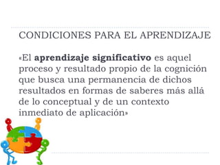 CONDICIONES PARA EL APRENDIZAJE
«El aprendizaje significativo es aquel
proceso y resultado propio de la cognición
que busca una permanencia de dichos
resultados en formas de saberes más allá
de lo conceptual y de un contexto
inmediato de aplicación»
 
