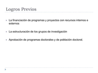 Logros Previos
 La financiación de programas y proyectos con recursos internos e
externos
 La estructuración de los grupos de investigación
 Aprobación de programas doctorales y de población doctoral.
 