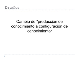 Desafíos
Cambio de "producción de
conocimiento a configuración de
conocimiento"
 