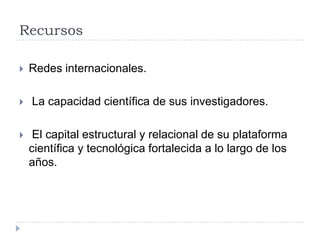 Recursos
 Redes internacionales.
 La capacidad científica de sus investigadores.
 El capital estructural y relacional de su plataforma
científica y tecnológica fortalecida a lo largo de los
años.
 